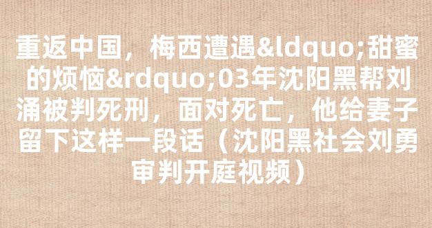 重返中国，梅西遭遇“甜蜜的烦恼”03年沈阳黑帮刘涌被判死刑，面对死亡，他给妻子留下这样一段话（沈阳黑社会刘勇审判开庭视频）