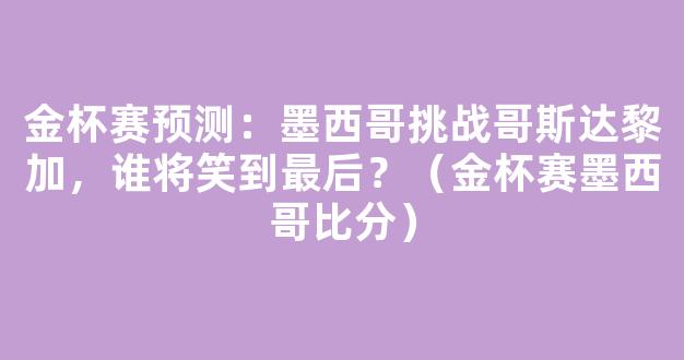 金杯赛预测：墨西哥挑战哥斯达黎加，谁将笑到最后？（金杯赛墨西哥比分）