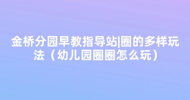 金桥分园早教指导站|圈的多样玩法（幼儿园圈圈怎么玩）