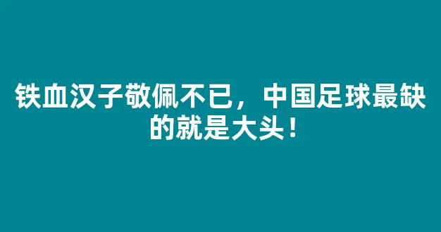 铁血汉子敬佩不已，中国足球最缺的就是大头！