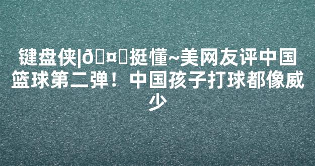 键盘侠|🤔挺懂~美网友评中国篮球第二弹！中国孩子打球都像威少