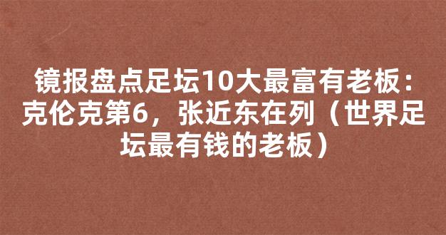 镜报盘点足坛10大最富有老板：克伦克第6，张近东在列（世界足坛最有钱的老板）