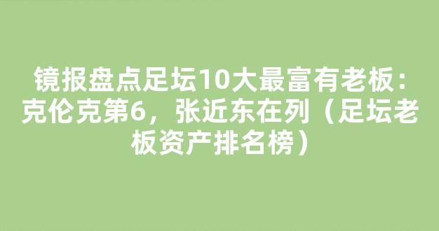 镜报盘点足坛10大最富有老板：克伦克第6，张近东在列（足坛老板资产排名榜）