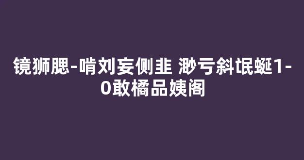 镜狮腮-啃刘妄侧韭 渺亏斜氓蜒1-0敢橘品姨阁