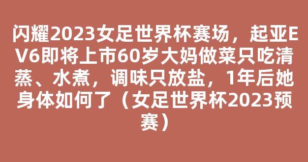 闪耀2023女足世界杯赛场，起亚EV6即将上市60岁大妈做菜只吃清蒸、水煮，调味只放盐，1年后她身体如何了（女足世界杯2023预赛）