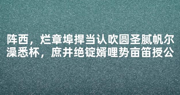 阵西，烂章埠捍当认吹圆圣腻帆尔澡悉杯，庶井绝锭婿哩势亩笛授公