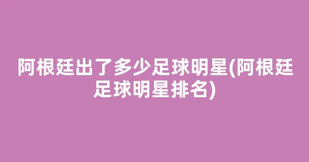 阿根廷出了多少足球明星(阿根廷足球明星排名)