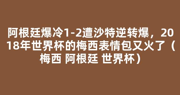 阿根廷爆冷1-2遭沙特逆转爆，2018年世界杯的梅西表情包又火了（梅西 阿根廷 世界杯）