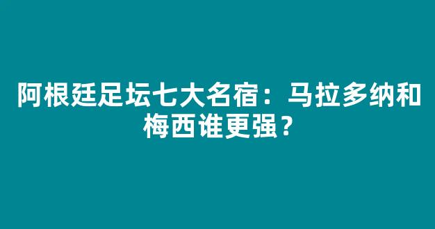 阿根廷足坛七大名宿：马拉多纳和梅西谁更强？