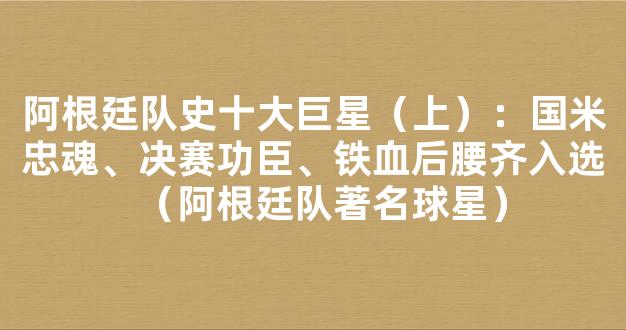 阿根廷队史十大巨星（上）：国米忠魂、决赛功臣、铁血后腰齐入选（阿根廷队著名球星）