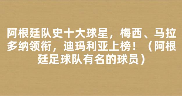 阿根廷队史十大球星，梅西、马拉多纳领衔，迪玛利亚上榜！（阿根廷足球队有名的球员）