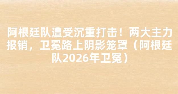 阿根廷队遭受沉重打击！两大主力报销，卫冕路上阴影笼罩（阿根廷队2026年卫冤）