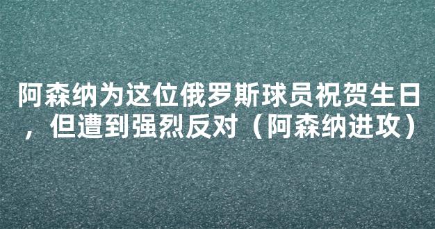 阿森纳为这位俄罗斯球员祝贺生日，但遭到强烈反对（阿森纳进攻）