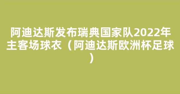 阿迪达斯发布瑞典国家队2022年主客场球衣（阿迪达斯欧洲杯足球）