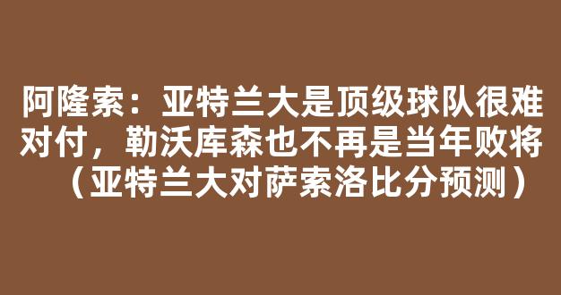 阿隆索：亚特兰大是顶级球队很难对付，勒沃库森也不再是当年败将（亚特兰大对萨索洛比分预测）