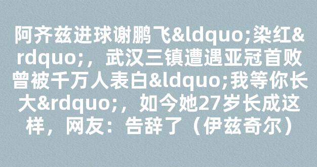 阿齐兹进球谢鹏飞“染红”，武汉三镇遭遇亚冠首败曾被千万人表白“我等你长大”，如今她27岁长成这样，网友：告辞了（伊兹奇尔）