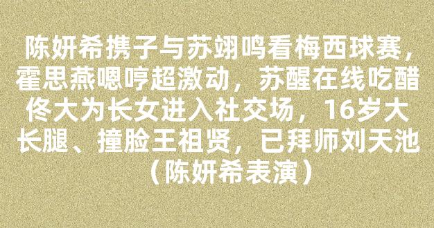 陈妍希携子与苏翊鸣看梅西球赛，霍思燕嗯哼超激动，苏醒在线吃醋佟大为长女进入社交场，16岁大长腿、撞脸王祖贤，已拜师刘天池（陈妍希表演）