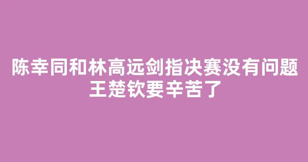 陈幸同和林高远剑指决赛没有问题王楚钦要辛苦了