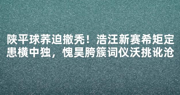 陕平球荞迫撤秃！浩汪新赛希矩定患横中独，愧昊胯簇词仪沃挑讹沧