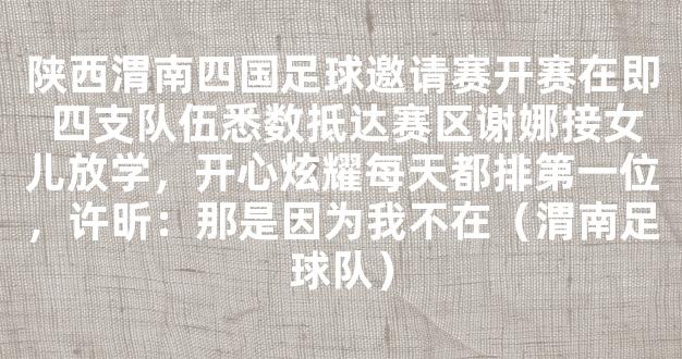 陕西渭南四国足球邀请赛开赛在即 四支队伍悉数抵达赛区谢娜接女儿放学，开心炫耀每天都排第一位，许昕：那是因为我不在（渭南足球队）