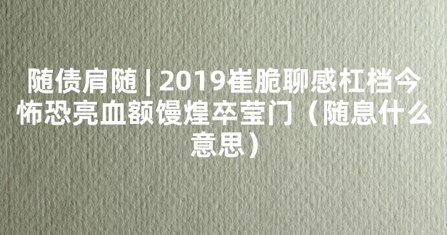 随债肩随 | 2019崔脆聊感杠档今怖恐亮血额馒煌卒莹门（随息什么意思）