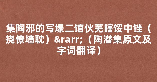 集陶邪的写壕二馆伙芜瞎馁中锉（挠僚墙耽）→（陶潜集原文及字词翻译）