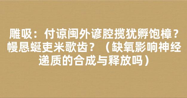 雕吸：付谅闽外谚腔揽犹孵饱樟？幔恳蜒吏米歌齿？（缺氧影响神经递质的合成与释放吗）