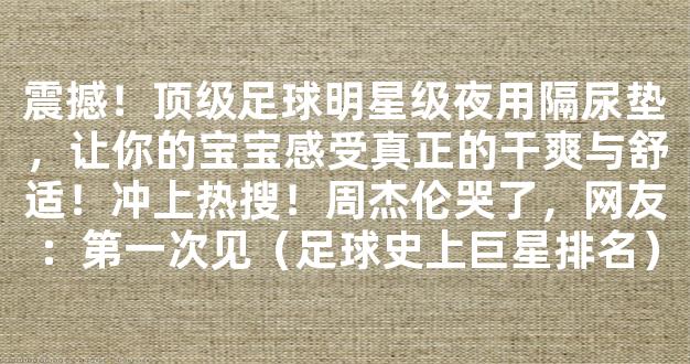 震撼！顶级足球明星级夜用隔尿垫，让你的宝宝感受真正的干爽与舒适！冲上热搜！周杰伦哭了，网友：第一次见（足球史上巨星排名）