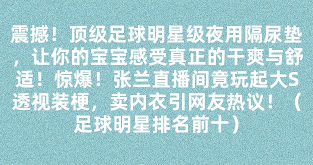 震撼！顶级足球明星级夜用隔尿垫，让你的宝宝感受真正的干爽与舒适！惊爆！张兰直播间竟玩起大S透视装梗，卖内衣引网友热议！（足球明星排名前十）