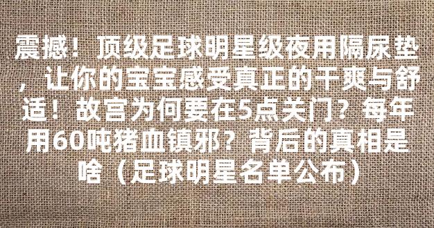 震撼！顶级足球明星级夜用隔尿垫，让你的宝宝感受真正的干爽与舒适！故宫为何要在5点关门？每年用60吨猪血镇邪？背后的真相是啥（足球明星名单公布）