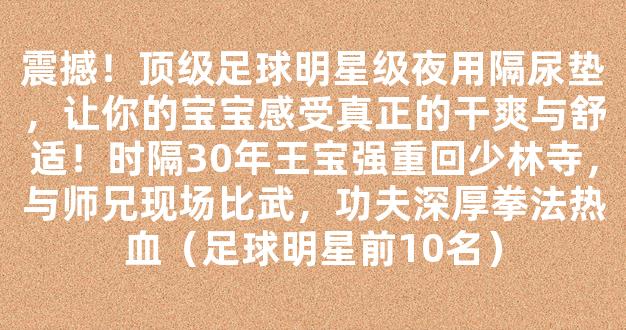 震撼！顶级足球明星级夜用隔尿垫，让你的宝宝感受真正的干爽与舒适！时隔30年王宝强重回少林寺，与师兄现场比武，功夫深厚拳法热血（足球明星前10名）