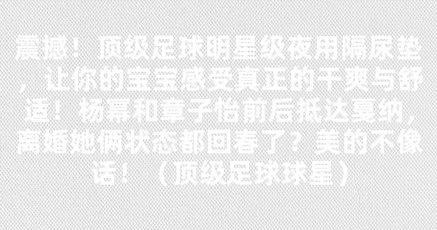 震撼！顶级足球明星级夜用隔尿垫，让你的宝宝感受真正的干爽与舒适！杨幂和章子怡前后抵达戛纳，离婚她俩状态都回春了？美的不像话！（顶级足球球星）