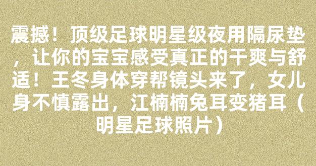 震撼！顶级足球明星级夜用隔尿垫，让你的宝宝感受真正的干爽与舒适！王冬身体穿帮镜头来了，女儿身不慎露出，江楠楠兔耳变猪耳（明星足球照片）