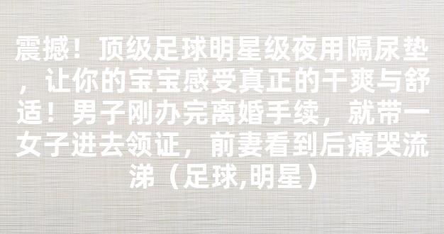 震撼！顶级足球明星级夜用隔尿垫，让你的宝宝感受真正的干爽与舒适！男子刚办完离婚手续，就带一女子进去领证，前妻看到后痛哭流涕（足球,明星）