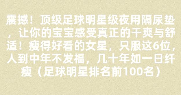 震撼！顶级足球明星级夜用隔尿垫，让你的宝宝感受真正的干爽与舒适！瘦得好看的女星，只服这6位，人到中年不发福，几十年如一日纤瘦（足球明星排名前100名）