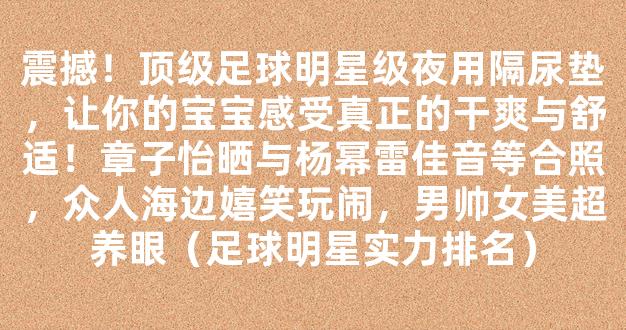 震撼！顶级足球明星级夜用隔尿垫，让你的宝宝感受真正的干爽与舒适！章子怡晒与杨幂雷佳音等合照，众人海边嬉笑玩闹，男帅女美超养眼（足球明星实力排名）