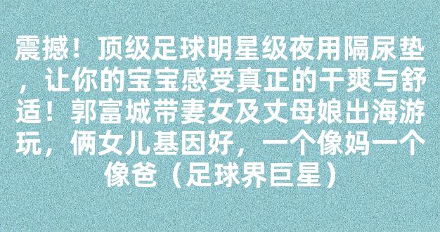 震撼！顶级足球明星级夜用隔尿垫，让你的宝宝感受真正的干爽与舒适！郭富城带妻女及丈母娘出海游玩，俩女儿基因好，一个像妈一个像爸（足球界巨星）