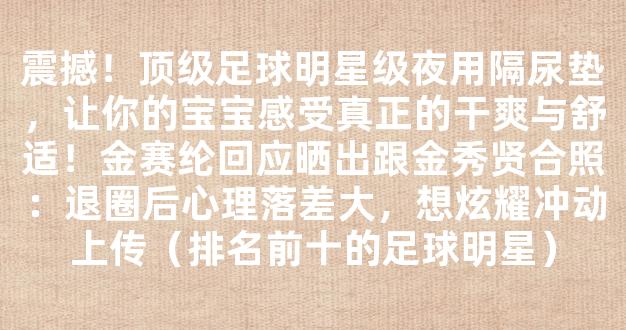 震撼！顶级足球明星级夜用隔尿垫，让你的宝宝感受真正的干爽与舒适！金赛纶回应晒出跟金秀贤合照：退圈后心理落差大，想炫耀冲动上传（排名前十的足球明星）