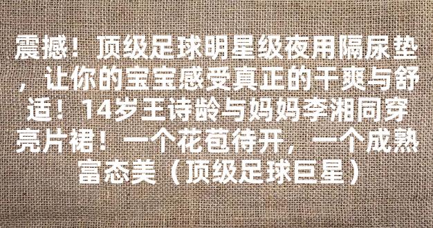 震撼！顶级足球明星级夜用隔尿垫，让你的宝宝感受真正的干爽与舒适！14岁王诗龄与妈妈李湘同穿亮片裙！一个花苞待开，一个成熟富态美（顶级足球巨星）