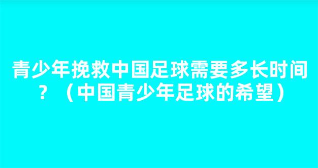 青少年挽救中国足球需要多长时间？（中国青少年足球的希望）