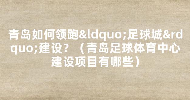 青岛如何领跑“足球城”建设？（青岛足球体育中心建设项目有哪些）