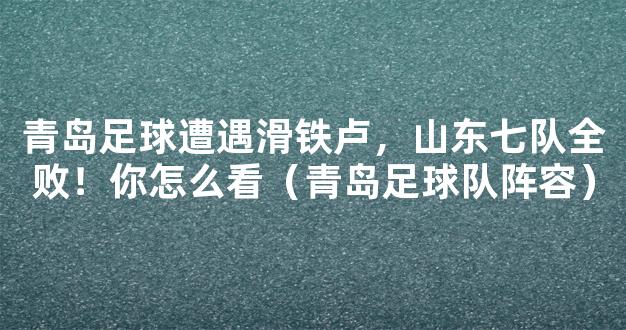 青岛足球遭遇滑铁卢，山东七队全败！你怎么看（青岛足球队阵容）