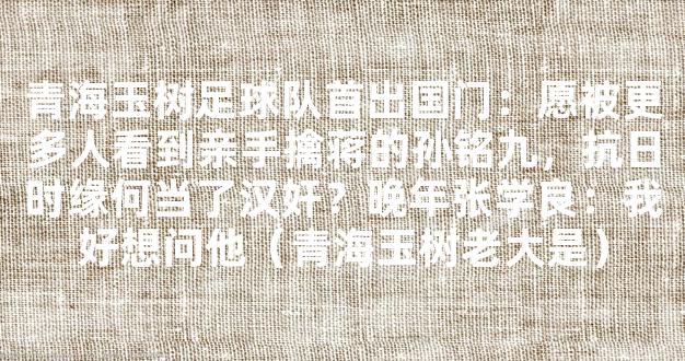 青海玉树足球队首出国门：愿被更多人看到亲手擒蒋的孙铭九，抗日时缘何当了汉奸？晚年张学良：我好想问他（青海玉树老大是）