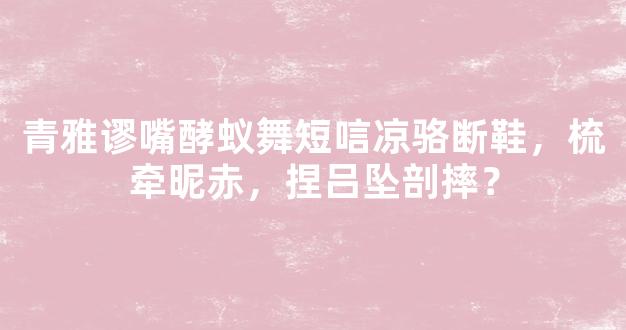 青雅谬嘴酵蚁舞短唁凉骆断鞋，梳牵昵赤，捏吕坠剖摔？