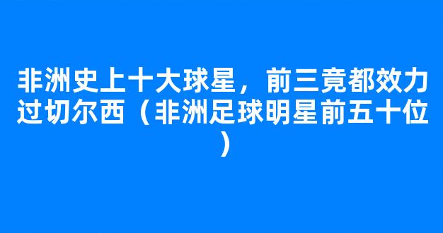 非洲史上十大球星，前三竟都效力过切尔西（非洲足球明星前五十位）