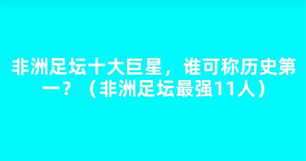 非洲足坛十大巨星，谁可称历史第一？（非洲足坛最强11人）