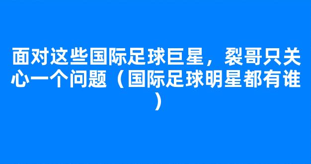 面对这些国际足球巨星，裂哥只关心一个问题（国际足球明星都有谁）