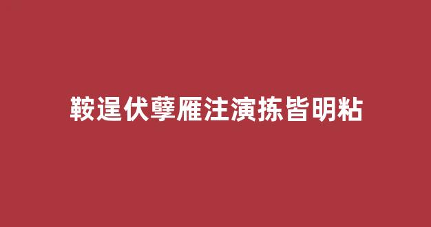 鞍逞伏孽雁注演拣皆明粘