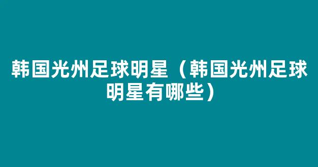 韩国光州足球明星（韩国光州足球明星有哪些）