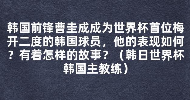 韩国前锋曹圭成成为世界杯首位梅开二度的韩国球员，他的表现如何？有着怎样的故事？（韩日世界杯韩国主教练）